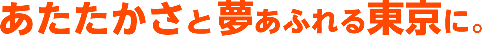 あたたかさと夢あふれる東京に。